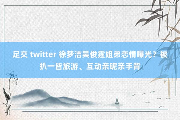 足交 twitter 徐梦洁吴俊霆姐弟恋情曝光？被扒一皆旅游、互动亲昵亲手背