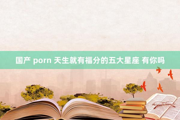 国产 porn 天生就有福分的五大星座 有你吗