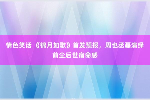 情色笑话 《锦月如歌》首发预报，周也丞磊演绎前尘后世宿命感