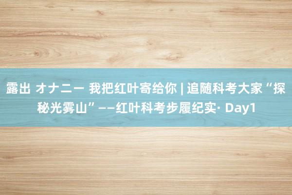 露出 オナニー 我把红叶寄给你 | 追随科考大家“探秘光雾山”——红叶科考步履纪实· Day1