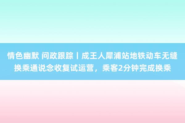 情色幽默 问政跟踪丨成王人犀浦站地铁动车无缝换乘通说念收复试运营，乘客2分钟完成换乘