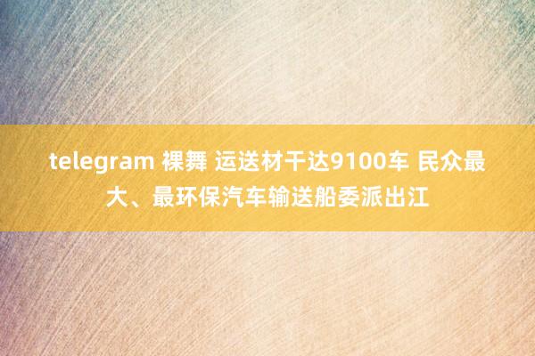 telegram 裸舞 运送材干达9100车 民众最大、最环保汽车输送船委派出江