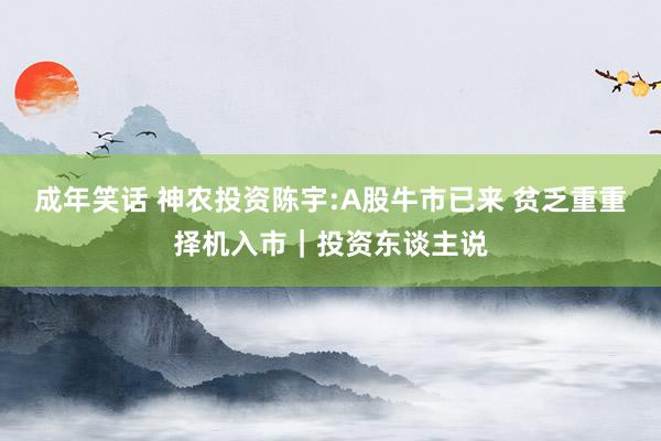 成年笑话 神农投资陈宇:A股牛市已来 贫乏重重择机入市｜投资东谈主说