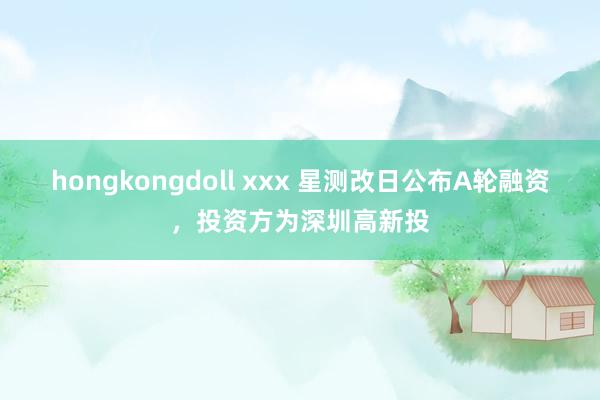 hongkongdoll xxx 星测改日公布A轮融资，投资方为深圳高新投