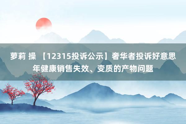 萝莉 操 【12315投诉公示】奢华者投诉好意思年健康销售失效、变质的产物问题