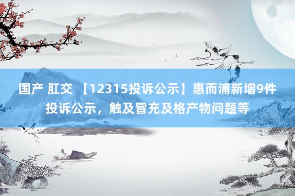 国产 肛交 【12315投诉公示】惠而浦新增9件投诉公示，触及冒充及格产物问题等