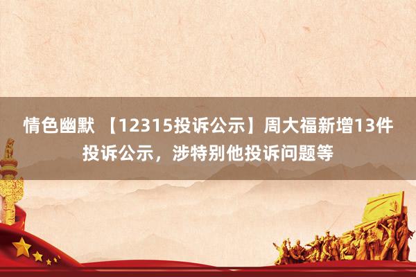 情色幽默 【12315投诉公示】周大福新增13件投诉公示，涉特别他投诉问题等