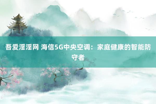 吾爱淫淫网 海信5G中央空调：家庭健康的智能防守者