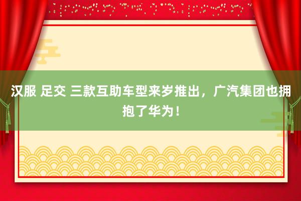 汉服 足交 三款互助车型来岁推出，广汽集团也拥抱了华为！