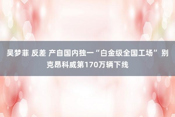 吴梦菲 反差 产自国内独一“白金级全国工场” 别克昂科威第170万辆下线