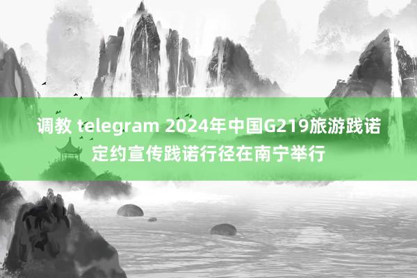 调教 telegram 2024年中国G219旅游践诺定约宣传践诺行径在南宁举行