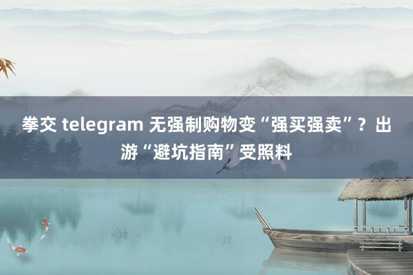 拳交 telegram 无强制购物变“强买强卖”？出游“避坑指南”受照料