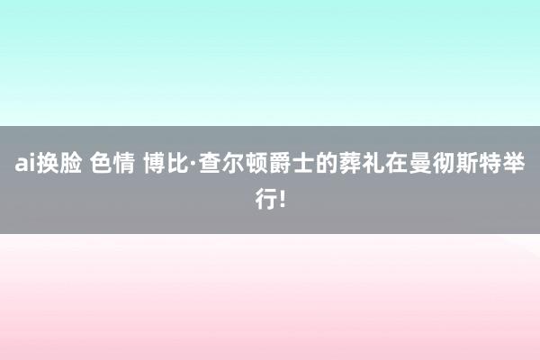 ai换脸 色情 博比·查尔顿爵士的葬礼在曼彻斯特举行!