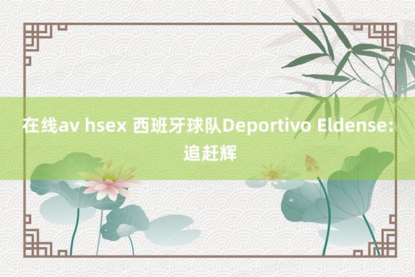 在线av hsex 西班牙球队Deportivo Eldense: 追赶辉