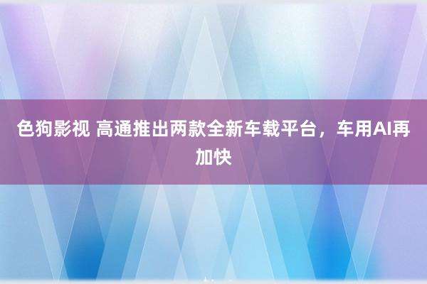 色狗影视 高通推出两款全新车载平台，车用AI再加快