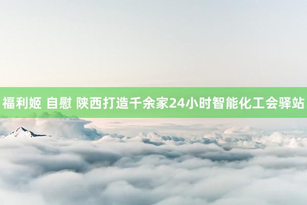 福利姬 自慰 陕西打造千余家24小时智能化工会驿站