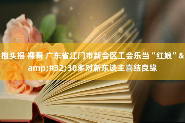 抱头摇 裸舞 广东省江门市新会区工会乐当“红娘”&#32;30多对新东谈主喜结良缘