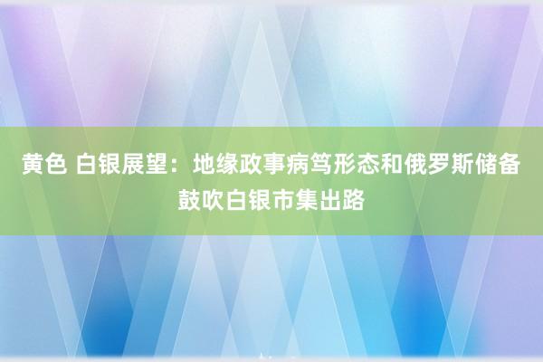 黄色 白银展望：地缘政事病笃形态和俄罗斯储备鼓吹白银市集出路