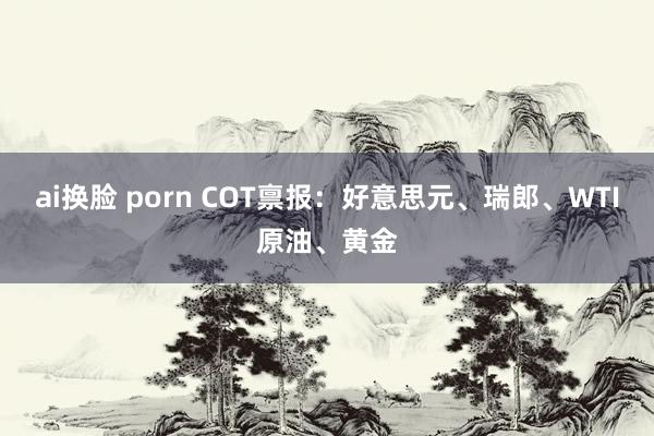 ai换脸 porn COT禀报：好意思元、瑞郎、WTI原油、黄金