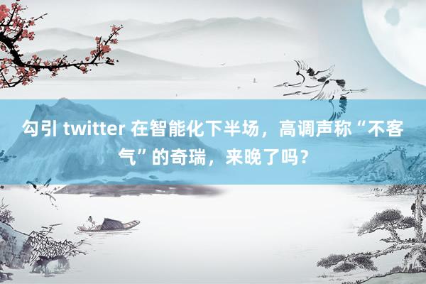 勾引 twitter 在智能化下半场，高调声称“不客气”的奇瑞，来晚了吗？