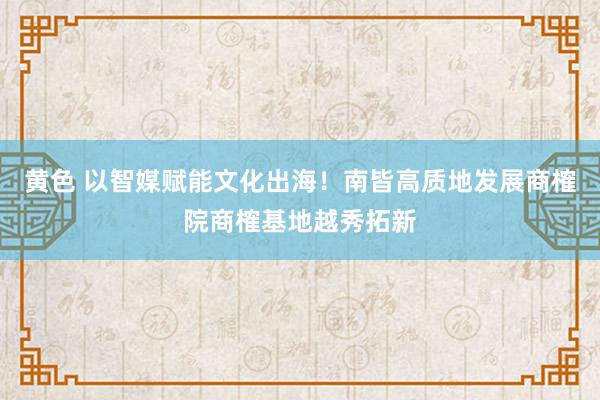 黄色 以智媒赋能文化出海！南皆高质地发展商榷院商榷基地越秀拓新