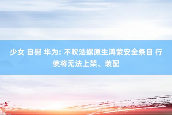 少女 自慰 华为: 不吹法螺原生鸿蒙安全条目 行使将无法上架、装配