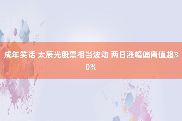 成年笑话 太辰光股票相当波动 两日涨幅偏离值超30%