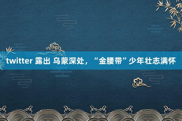 twitter 露出 乌蒙深处，“金腰带”少年壮志满怀