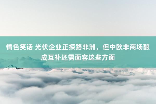 情色笑话 光伏企业正探路非洲，但中欧非商场酿成互补还需面容这些方面