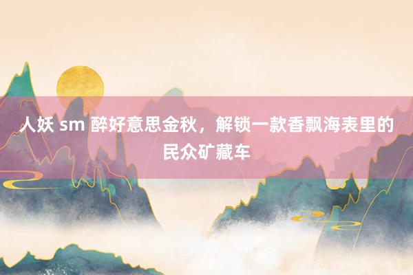 人妖 sm 醉好意思金秋，解锁一款香飘海表里的民众矿藏车