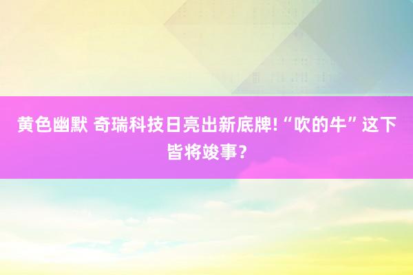 黄色幽默 奇瑞科技日亮出新底牌!“吹的牛”这下皆将竣事？