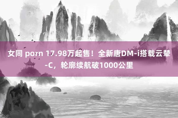 女同 porn 17.98万起售！全新唐DM-i搭载云辇-C，轮廓续航破1000公里