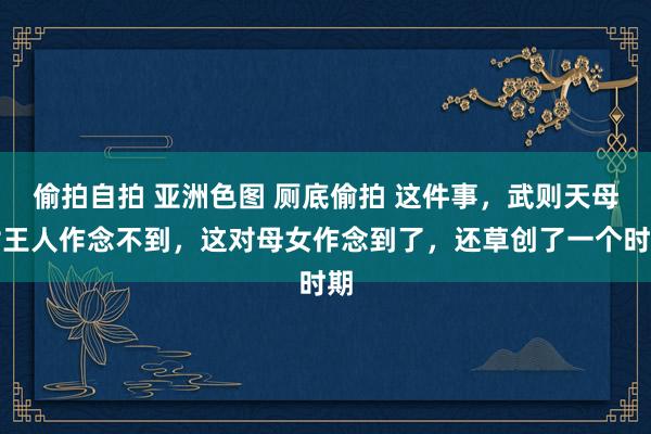 偷拍自拍 亚洲色图 厕底偷拍 这件事，武则天母女王人作念不到，这对母女作念到了，还草创了一个时期