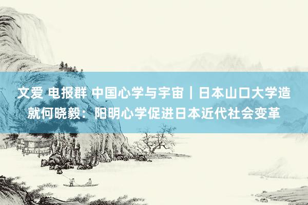 文爱 电报群 中国心学与宇宙｜日本山口大学造就何晓毅：阳明心学促进日本近代社会变革