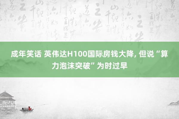 成年笑话 英伟达H100国际房钱大降， 但说“算力泡沫突破”为时过早