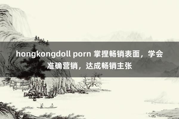 hongkongdoll porn 掌捏畅销表面，学会准确营销，达成畅销主张