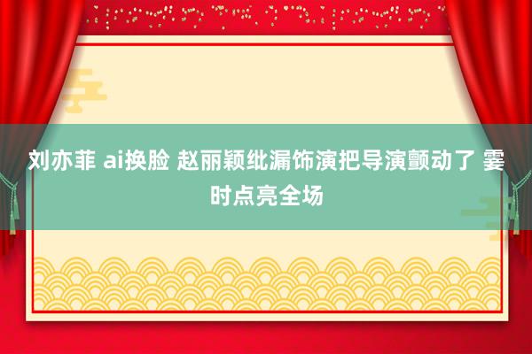 刘亦菲 ai换脸 赵丽颖纰漏饰演把导演颤动了 霎时点亮全场