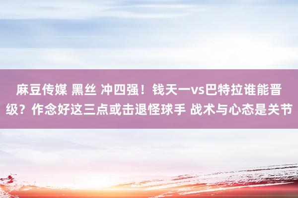 麻豆传媒 黑丝 冲四强！钱天一vs巴特拉谁能晋级？作念好这三点或击退怪球手 战术与心态是关节