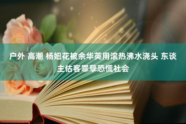 户外 高潮 杨妞花被余华英用滚热沸水浇头 东谈主估客罪孽恐慌社会