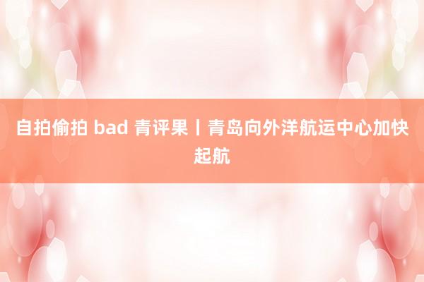 自拍偷拍 bad 青评果丨青岛向外洋航运中心加快起航