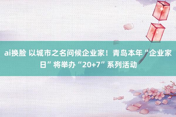 ai换脸 以城市之名问候企业家！青岛本年“企业家日”将举办“20+7”系列活动