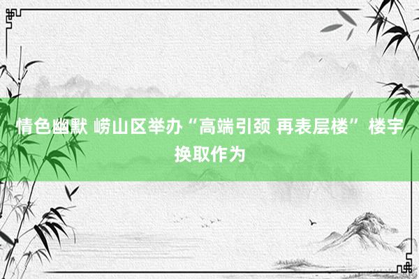 情色幽默 崂山区举办“高端引颈 再表层楼” 楼宇换取作为