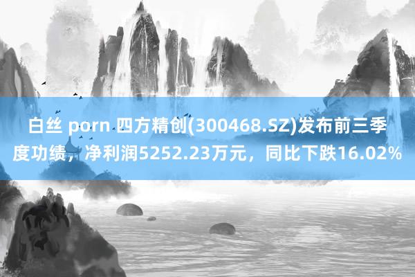 白丝 porn 四方精创(300468.SZ)发布前三季度功绩，净利润5252.23万元，同比下跌16.02%