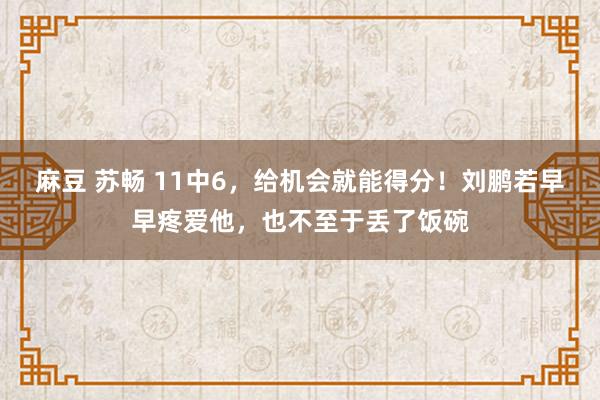 麻豆 苏畅 11中6，给机会就能得分！刘鹏若早早疼爱他，也不至于丢了饭碗