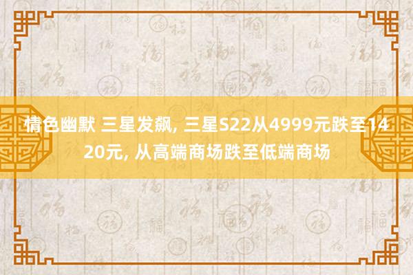 情色幽默 三星发飙， 三星S22从4999元跌至1420元， 从高端商场跌至低端商场