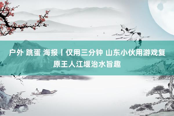 户外 跳蛋 海报丨仅用三分钟 山东小伙用游戏复原王人江堰治水旨趣