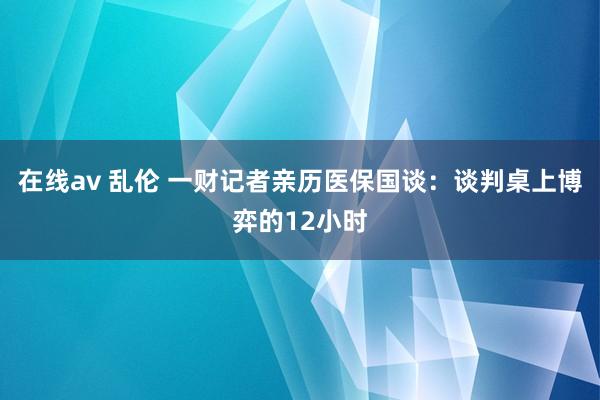 在线av 乱伦 一财记者亲历医保国谈：谈判桌上博弈的12小时