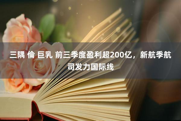 三隅 倫 巨乳 前三季度盈利超200亿，新航季航司发力国际线