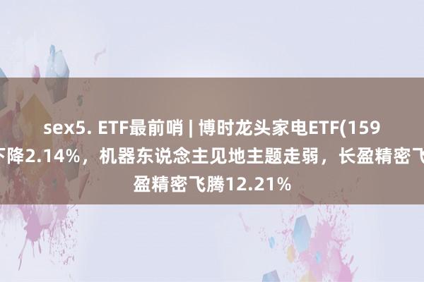 sex5. ETF最前哨 | 博时龙头家电ETF(159730)早盘下降2.14%，机器东说念主见地主题走弱，长盈精密飞腾12.21%