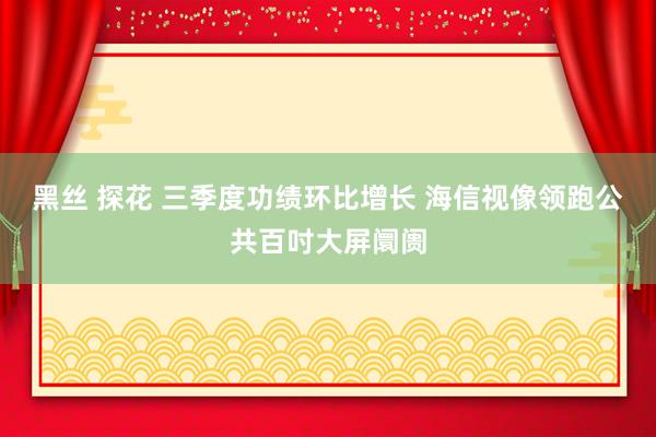 黑丝 探花 三季度功绩环比增长 海信视像领跑公共百吋大屏阛阓